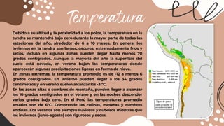 Temperatura
Debido a su altitud y la proximidad a los polos, la temperatura en la
tundra se mantendrá bajo cero durante la mayor parte de todas las
estaciones del año, alrededor de 6 a 10 meses. En general los
inviernos en la tundra son largos, oscuros, extremadamente fríos y
secos, incluso en algunas zonas pueden llegar hasta menos 70
grados centígrados. Aunque la mayoría del año la superficie del
suelo está nevada, en verano bajan las temperaturas donde
aparecerán algunas precipitaciones ligeras en forma de nieve.
En zonas extremas, la temperatura promedio es de -12 a menos 6
grados centígrados. En invierno pueden llegar a los 34 grados
centímetros y en verano suelen alcanzar los -3 ºC.
En las zonas altas o cumbres de montaña, pueden llegar a alcanzar
los 10 grados centígrados en el verano y en las noches descender
varios grados bajo cero. En el Perú las temperaturas promedio
anuales son de 6°C. Comprende las colinas, mesetas y cumbres
andinas. Los veranos son siempre lluviosos y nubosos mientras que
los inviernos (junio-agosto) son rigurosos y secos.
 