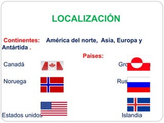 LOCALIZACIÓN
Continentes: América del norte, Asia, Europa y
Antártida .
Países:
Canadá Groenlandia
Noruega Rusia
Estados unidos Islandia
 