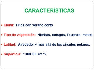 CARACTERÍSTICAS
 Clima: Fríos con verano corto
 Tipo de vegetación: Hierbas, musgos, líquenes, matas
 Latitud: Alrededor y mas allá de los círculos polares.
 Superficie: 7.300.000km^2
 