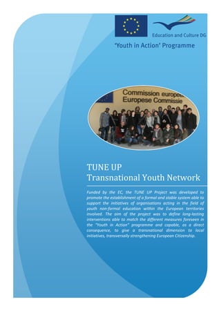 TUNE	
  UP	
  	
  
Transnational	
  Youth	
  Network
Funded	
   by	
   the	
   EC,	
   the	
   TUNE	
   UP	
   Project	
   was	
   developed	
   to	
  
promote	
  the	
  establishment	
  of	
  a	
  formal	
  and	
  stable	
  system	
  able	
  to	
  
support	
   the	
   initiatives	
   of	
   organisations	
   acting	
   in	
   the	
   field	
   of	
  
youth	
   non-­‐formal	
   education	
   within	
   the	
   European	
   territories	
  
involved.	
   The	
   aim	
   of	
   the	
   project	
   was	
   to	
   define	
   long-­‐lasting	
  
interventions	
   able	
   to	
   match	
   the	
   different	
   measures	
   foreseen	
   in	
  
the	
   “Youth	
   in	
   Action”	
   programme	
   and	
   capable,	
   as	
   a	
   direct	
  
consequence,	
   to	
   give	
   a	
   transnational	
   dimension	
   to	
   local	
  
initiatives,	
  transversally	
  strengthening	
  European	
  Citizenship.	
  
 