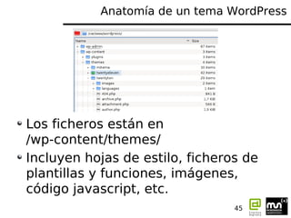 Anatomía de un tema WordPress




Los ficheros están en
/wp-content/themes/
Incluyen hojas de estilo, ficheros de
plantillas y funciones, imágenes,
código javascript, etc.
                                 45
 