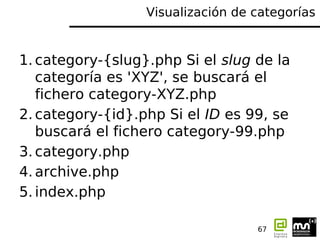 Visualización de categorías


1. category-{slug}.php Si el slug de la
   categoría es 'XYZ', se buscará el
   fichero category-XYZ.php
2. category-{id}.php Si el ID es 99, se
   buscará el fichero category-99.php
3. category.php
4. archive.php
5. index.php

                                   67
 