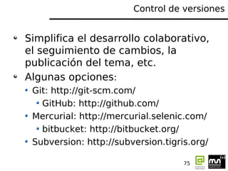 Control de versiones


Simplifica el desarrollo colaborativo,
el seguimiento de cambios, la
publicación del tema, etc.
Algunas opciones:
 Git: http://git-scm.com/
   GitHub: http://github.com/
 Mercurial: http://mercurial.selenic.com/
   bitbucket: http://bitbucket.org/
 Subversion: http://subversion.tigris.org/

                                    75
 