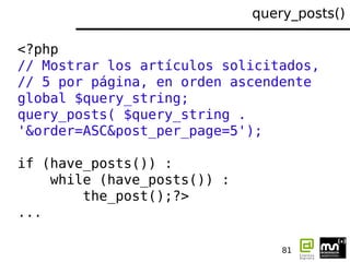 query_posts()

<?php
// Mostrar los artículos solicitados,
// 5 por página, en orden ascendente
global $query_string;
query_posts( $query_string .
'&order=ASC&post_per_page=5');

if (have_posts()) :
    while (have_posts()) :
        the_post();?>
...

                                 81
 