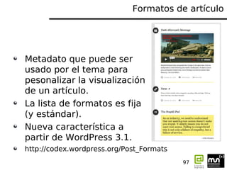 Formatos de artículo




Metadato que puede ser
usado por el tema para
pesonalizar la visualización
de un artículo.
La lista de formatos es fija
(y estándar).
Nueva característica a
partir de WordPress 3.1.
http://codex.wordpress.org/Post_Formats
                                          97
 