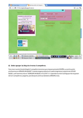 8) Debes agregar los blog de al menos 5 compañeros.
Para crear nuestralistade blogde 5 compañerotenemosque empezarpulsandoDISEÑO,yacontinuación
pincharemosenAÑADIRUN GADGET. Cuandotengamosabiertoel cuadroelegiremoslaopciónde LISTA DE
BLOGS yahí haremosclicken“AGREGAR UN BLOG A TU LISTA” e ir copiandolaurl de losblogque más te gusten
de los5 compañerosy pegarlas,paradespuéscontinuardándoleaAÑADIRylisto.
 