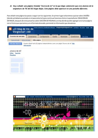 2) Voy a añadir una página titulada "Acerca de mí" en la que digas solamente que eres alumno de la
asignatura de TIC del IES Vegas Bajas. Esta página debe aparecer en una pestaña diferente.
Para añadiresta páginalospasosa seguirsonlos siguientes.Enprimerlugarvolveremosapulsarsobre DISEÑO
(donde yahabíamospulsadoenel pasoanterior) para continuarharemosclickenlapestañade CREACIÓN DE
ENTRADA,despuésde estopulsamossobre EDICIÓN DEPÁGINAS yeshaydonde puedesagregarunanuevapágina
con el tituloque queramosyenel formatodeseado,poniendolainformaciónque deseemos.
 