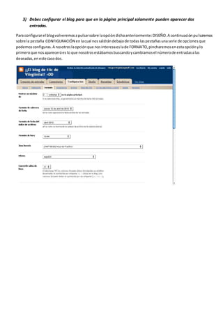 3) Debes configurar el blog para que en la página principal solamente pueden aparecer dos
entradas.
Para configurarel blogvolveremosapulsarsobre laopcióndichaanteriormente:DISEÑO.A continuaciónpulsaremos
sobre la pestaña CONFIGURACIÓN enlacual nossaldrándebajode todas laspestañasunaserie de opcionesque
podemosconfiguras.A nosotroslaopciónque nosinteresaeslade FORMATO,pincharemosenestaopciónylo
primeroque nosapareceráes lo que nosotrosestábamosbuscandoycambiamosel númerode entradasalas
deseadas,eneste casodos.
 