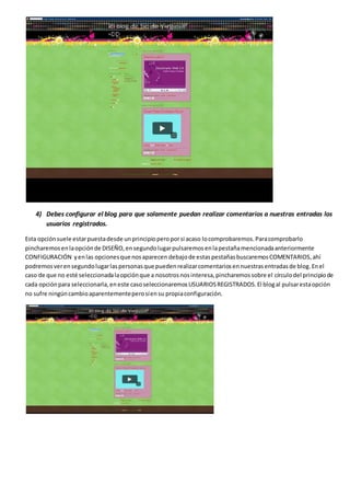 4) Debes configurar el blog para que solamente puedan realizar comentarios a nuestras entradas los
usuarios registrados.
Esta opciónsuele estarpuestadesde unprincipioperoporsi acaso locomprobaremos.Paracomprobarlo
pincharemosenlaopciónde DISEÑO,ensegundolugarpulsaremosenlapestañamencionadaanteriormente
CONFIGURACIÓN yenlas opcionesque nosaparecen debajode estaspestañasbuscaremosCOMENTARIOS,ahí
podremosverensegundolugarlaspersonasque puedenrealizarcomentariosennuestrasentradasde blog.Enel
caso de que no esté seleccionadalaopciónque a nosotrosnosinteresa,pincharemossobre el círculodel principiode
cada opciónpara seleccionarla,eneste casoseleccionaremosUSUARIOSREGISTRADOS.El blogal pulsarestaopción
no sufre ningúncambioaparentementeperosíensu propiaconfiguración.
 