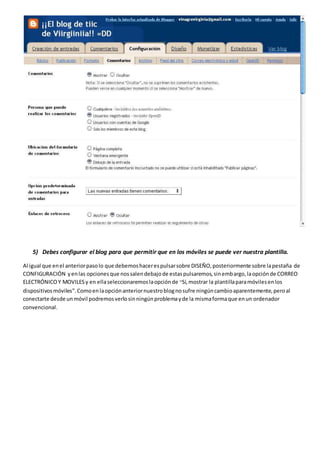 5) Debes configurar el blog para que permitir que en los móviles se puede ver nuestra plantilla.
Al igual que enel anteriorpasolo que debemoshacerespulsarsobre DISEÑO,posteriormente sobre lapestaña de
CONFIGURACIÓN yenlas opcionesque nossalendebajode estaspulsaremos,sinembargo,laopciónde CORREO
ELECTRÓNICOY MOVILESy en ellaseleccionaremoslaopciónde “Sí,mostrar la plantillaparamóvilesenlos
dispositivosmóviles”.Comoenlaopciónanteriornuestroblognosufre ningúncambioaparentemente,peroal
conectarte desde unmóvil podremosverlosinningúnproblemayde la mismaformaque enun ordenador
convencional.
 