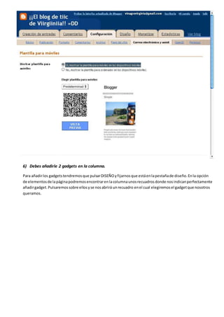 6) Debes añadirle 2 gadgets en la columna.
Para añadirlos gadgetstendremosque pulsarDISEÑOyfijarnosque estáenlapestañade diseño.Enla opción
de elementosde lapáginapodremosencontrarenlacolumnaunosrecuadrosdonde nosindicanperfectamente
añadirgadget.Pulsaremossobre ellosyse nosabrirá unrecuadro enel cual elegiremosel gadgetque nosotros
queramos.
 