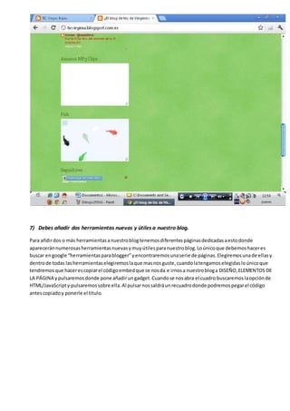 7) Debes añadir dos herramientas nuevas y útiles a nuestro blog.
Para añdirdos o más herramientasanuestroblogtenemosdiferentespáginasdedicadasaestodonde
apareceránnumerosasherramientasnuevasymuyútilesparanuestroblog.Loúnicoque debemoshaceres
buscar engoogle “herramientasparablogger”yencontraremosunaserie de páginas.Elegiremosunade ellasy
dentrode todas lasherramientaselegiremoslaque masnosguste,cuandolatengamoselegidasloúnicoque
tendremosque hacerescopiarel códigoembedque se nosda e irnosa nuestrobloga DISEÑO,ELEMENTOS DE
LA PÁGINA ypulsaremosdonde pone añadirungadget.Cuandose nosabra el cuadro buscaremoslaopciónde
HTML/JavaScripty pulsaremossobre ella.Al pulsarnossaldráunrecuadrodonde podremospegarel código
antescopiadoy ponerle el titulo.
 