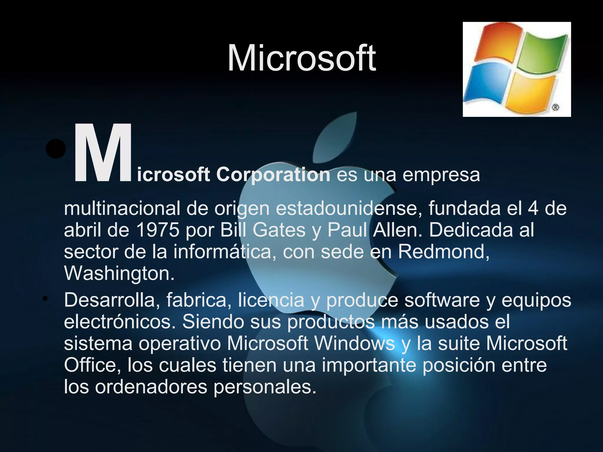 Microsoft M icrosoft Corporation  es una empresa multinacional de origen estadounidense, fundada el 4 de abril de 1975 por Bill Gates y Paul Allen. Dedicada al sector de la informática, con sede en Redmond, Washington. Desarrolla, fabrica, licencia y produce software y equipos electrónicos. Siendo sus productos más usados el sistema operativo Microsoft Windows y la suite Microsoft Office, los cuales tienen una importante posición entre los ordenadores personales.  