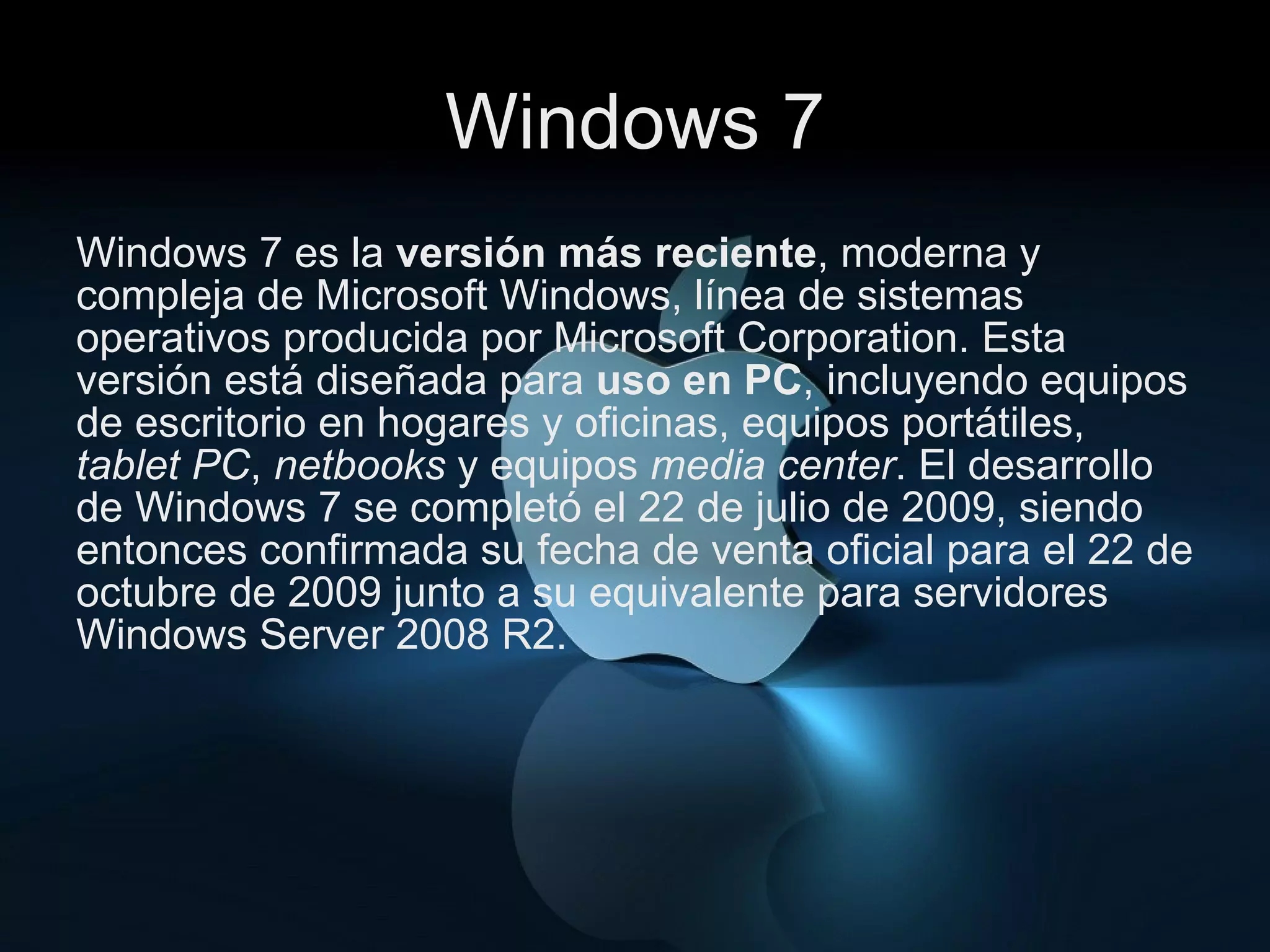 Windows 7 Windows 7 es la  versión más reciente , moderna y compleja de Microsoft Windows, línea de sistemas operativos producida por Microsoft Corporation. Esta versión está diseñada para  uso en PC ,   incluyendo equipos de escritorio en hogares y oficinas, equipos portátiles,  tablet PC ,  netbooks  y equipos  media center . El desarrollo de Windows 7 se completó el 22 de julio de 2009, siendo entonces confirmada su fecha de venta oficial para el 22 de octubre de 2009 junto a su equivalente para servidores Windows Server 2008 R2. 
