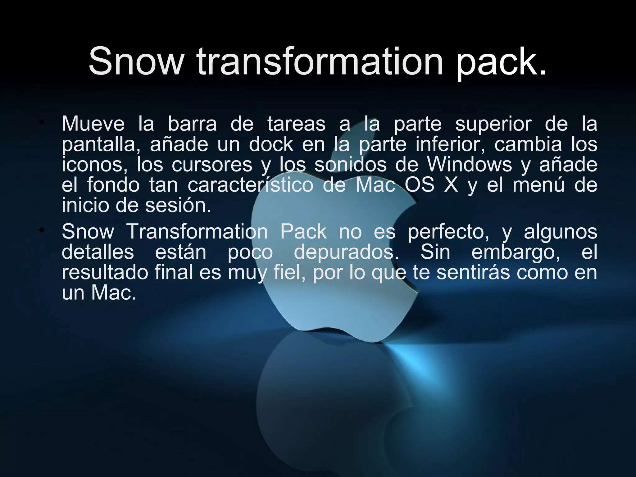 Snow transformation  pack. Mueve la barra de tareas a la parte superior de la pantalla, añade un dock en la parte inferior, cambia los iconos, los cursores y los sonidos de Windows y añade el fondo tan característico de Mac OS X y el menú de inicio de sesión. Snow Transformation Pack no es perfecto, y algunos detalles están poco depurados. Sin embargo, el resultado final es muy fiel, por lo que te sentirás como en un Mac. 