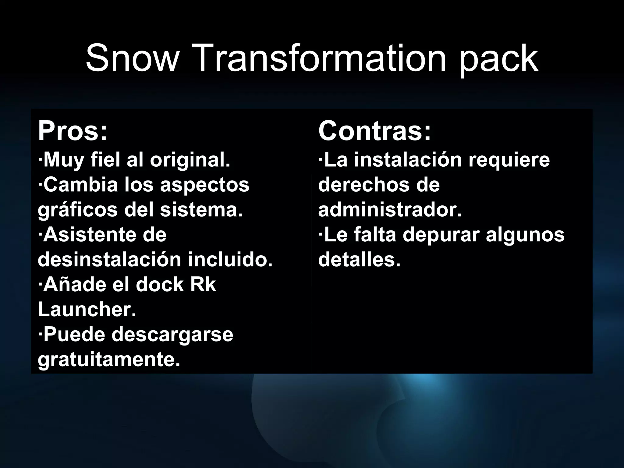 Snow Transformation pack Pros:  ·Muy fiel al original. ·Cambia los aspectos gráficos del sistema. ·Asistente de desinstalación incluido. ·Añade el dock Rk Launcher. ·Puede descargarse gratuitamente. Contras: ·La instalación requiere derechos de administrador. ·Le falta depurar algunos detalles. 