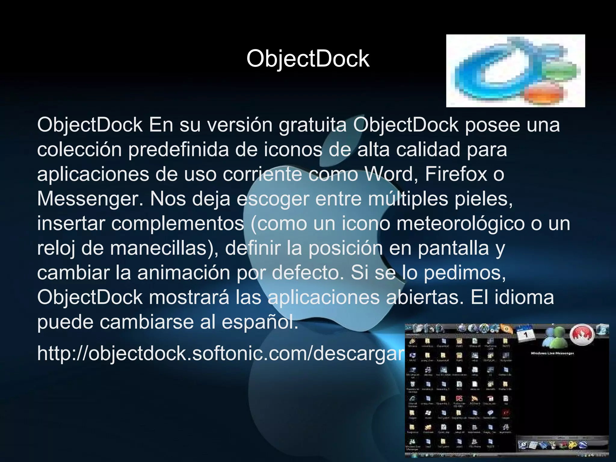 ObjectDock ObjectDock En su versión gratuita ObjectDock posee una colección predefinida de iconos de alta calidad para aplicaciones de uso corriente como Word, Firefox o Messenger. Nos deja escoger entre múltiples pieles, insertar complementos (como un icono meteorológico o un reloj de manecillas), definir la posición en pantalla y cambiar la animación por defecto. Si se lo pedimos, ObjectDock mostrará las aplicaciones abiertas. El idioma puede cambiarse al español. http://objectdock.softonic.com/descargar 