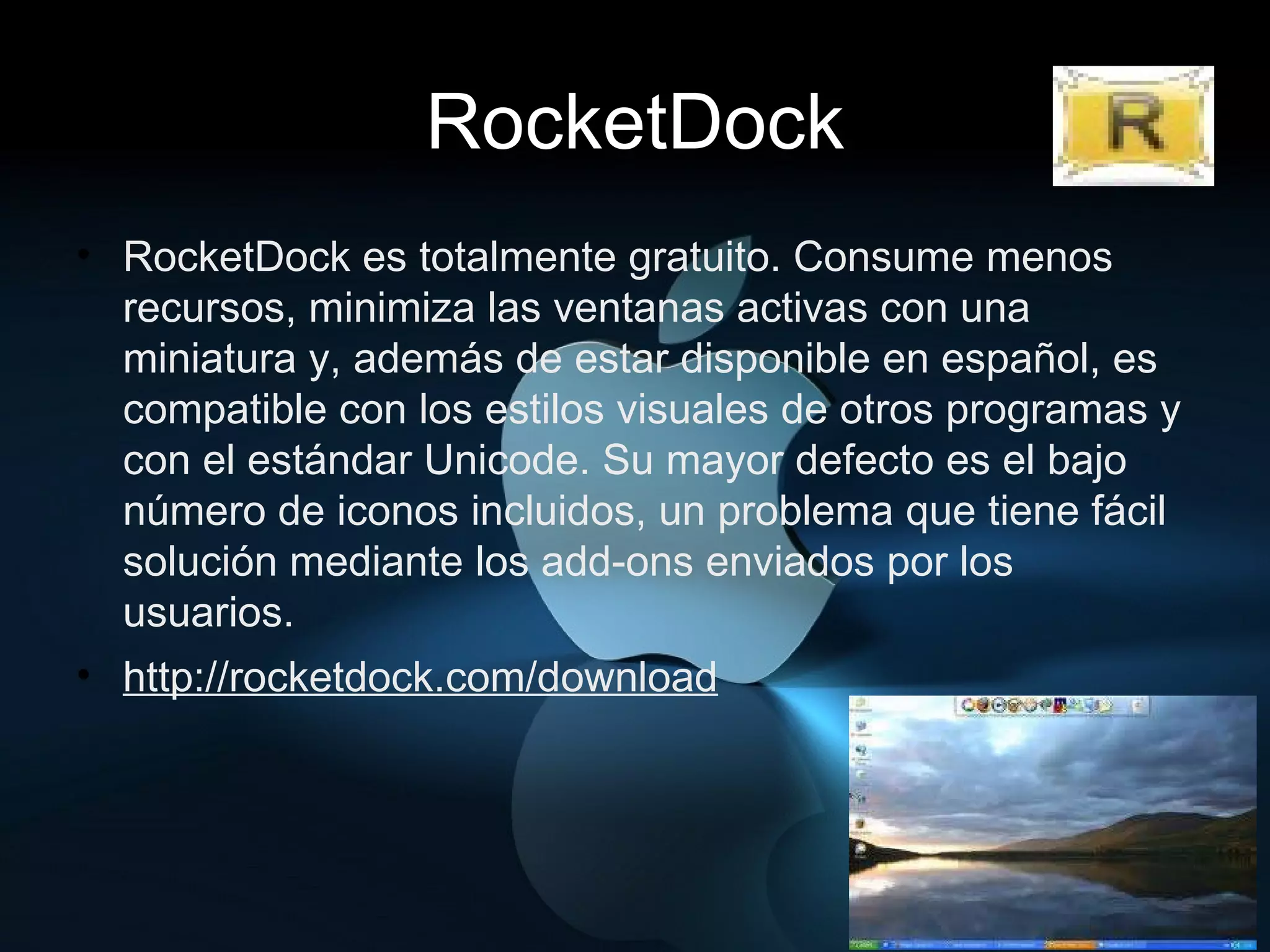 RocketDock RocketDock es totalmente gratuito. Consume menos recursos, minimiza las ventanas activas con una miniatura y, además de estar disponible en español, es compatible con los estilos visuales de otros programas y con el estándar Unicode. Su mayor defecto es el bajo número de iconos incluidos, un problema que tiene fácil solución mediante los add-ons enviados por los usuarios. http://rocketdock.com/download 