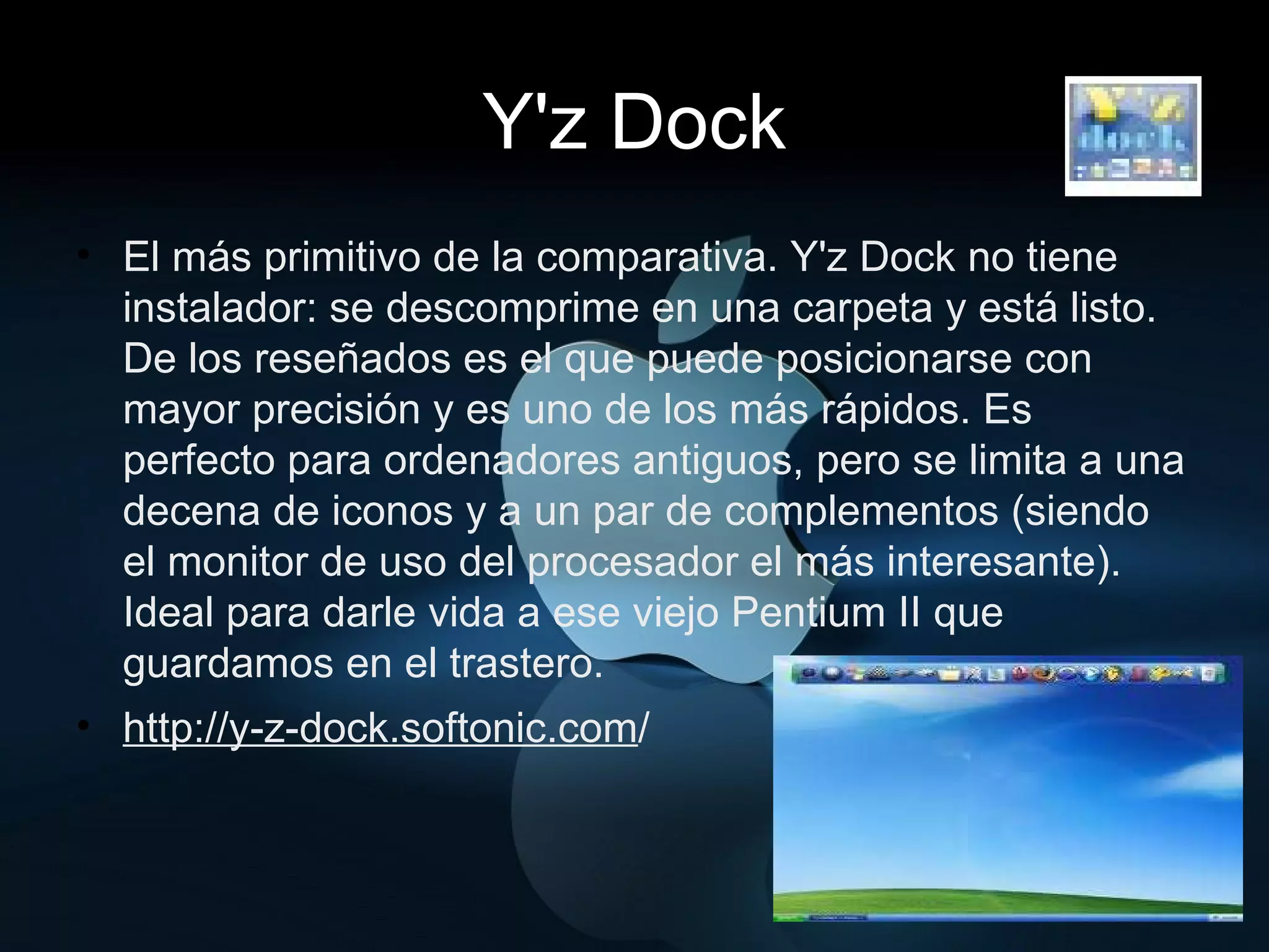 Y'z Dock El más primitivo de la comparativa. Y'z Dock no tiene instalador: se descomprime en una carpeta y está listo. De los reseñados es el que puede posicionarse con mayor precisión y es uno de los más rápidos. Es perfecto para ordenadores antiguos, pero se limita a una decena de iconos y a un par de complementos (siendo el monitor de uso del procesador el más interesante).  Ideal para darle vida a ese viejo Pentium II que guardamos en el trastero. http://y-z-dock.softonic.com / 