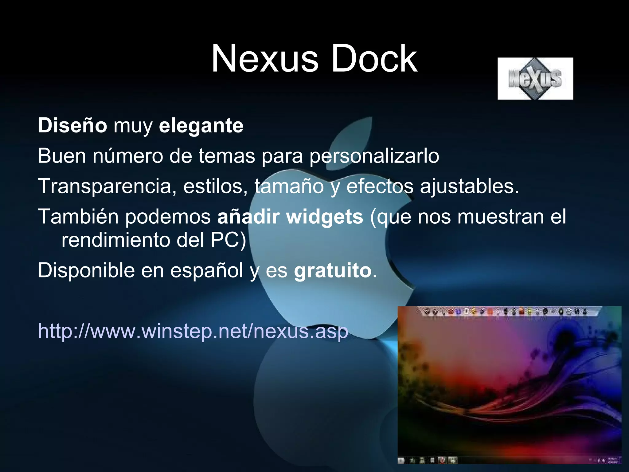 Nexus Dock Diseño  muy  elegante   Buen número de temas para personalizarlo Transparencia, estilos, tamaño y efectos ajustables.  También podemos  añadir widgets  (que nos muestran el rendimiento del PC) Disponible en español y es  gratuito . http://www.winstep.net/nexus.asp   