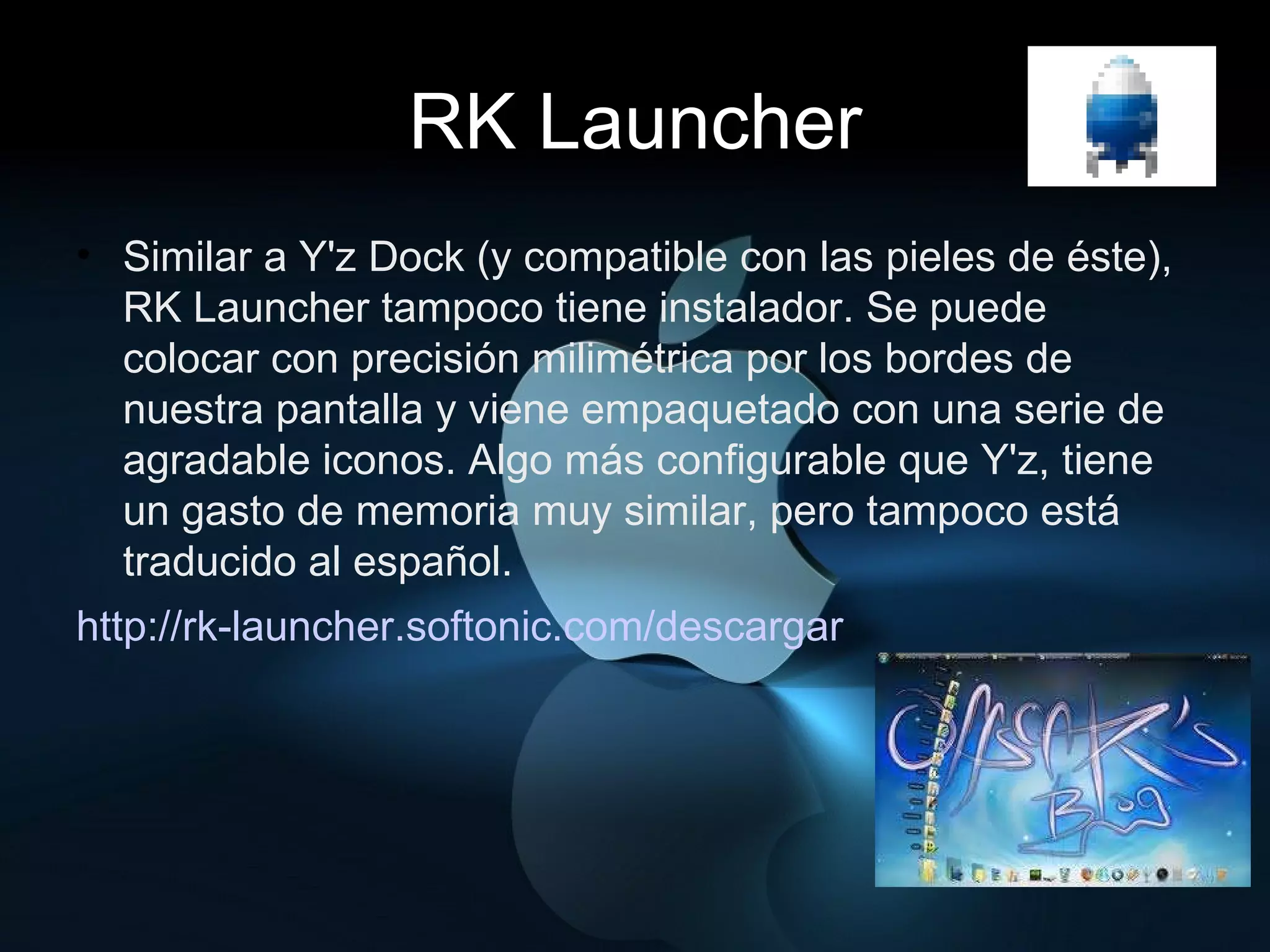 RK Launcher Similar a Y'z Dock (y compatible con las pieles de éste), RK Launcher tampoco tiene instalador. Se puede colocar con precisión milimétrica por los bordes de nuestra pantalla y viene empaquetado con una serie de agradable iconos. Algo más configurable que Y'z, tiene un gasto de memoria muy similar, pero tampoco está traducido al español. http://rk-launcher.softonic.com/descargar 