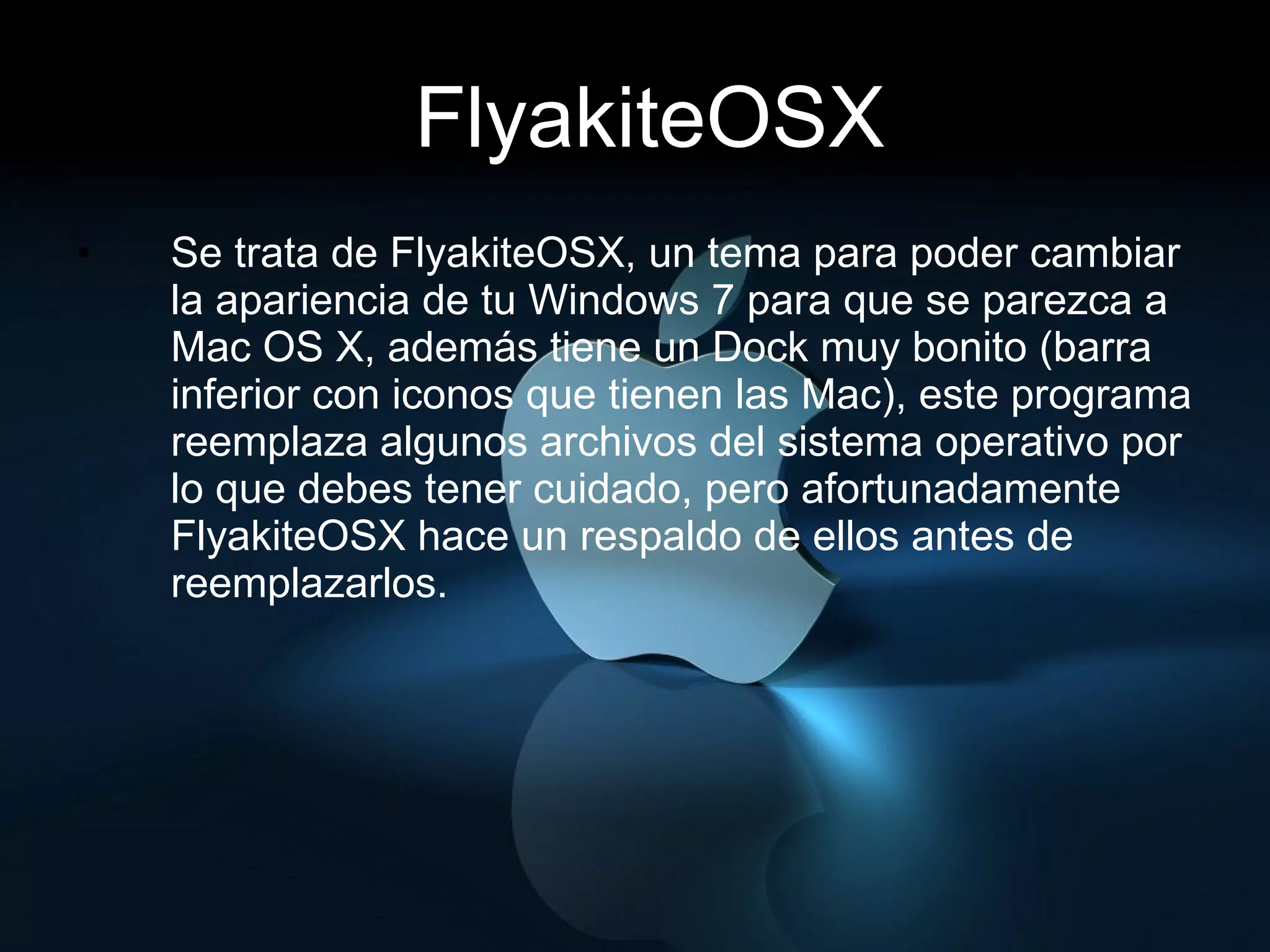 FlyakiteOSX Se trata de FlyakiteOSX, un tema para poder cambiar la apariencia de tu Windows 7 para que se parezca a Mac OS X, además tiene un Dock muy bonito (barra inferior con iconos que tienen las Mac), este programa reemplaza algunos archivos del sistema operativo por lo que debes tener cuidado, pero afortunadamente FlyakiteOSX hace un respaldo de ellos antes de reemplazarlos. 