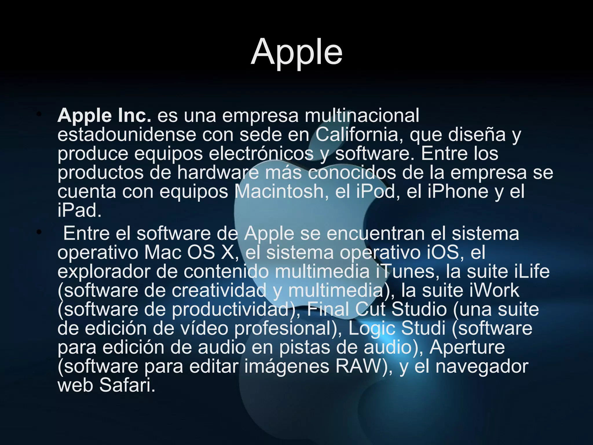 Apple Apple Inc.  es una empresa multinacional estadounidense con sede en California, que diseña y produce equipos electrónicos y software. Entre los productos de hardware más conocidos de la empresa se cuenta con equipos Macintosh, el iPod, el iPhone y el iPad. Entre el software de Apple se encuentran el sistema operativo Mac OS X, el sistema operativo iOS, el explorador de contenido multimedia iTunes, la suite iLife (software de creatividad y multimedia), la suite iWork (software de productividad), Final Cut Studio (una suite de edición de vídeo profesional), Logic Studi (software para edición de audio en pistas de audio), Aperture (software para editar imágenes RAW), y el navegador web Safari. 