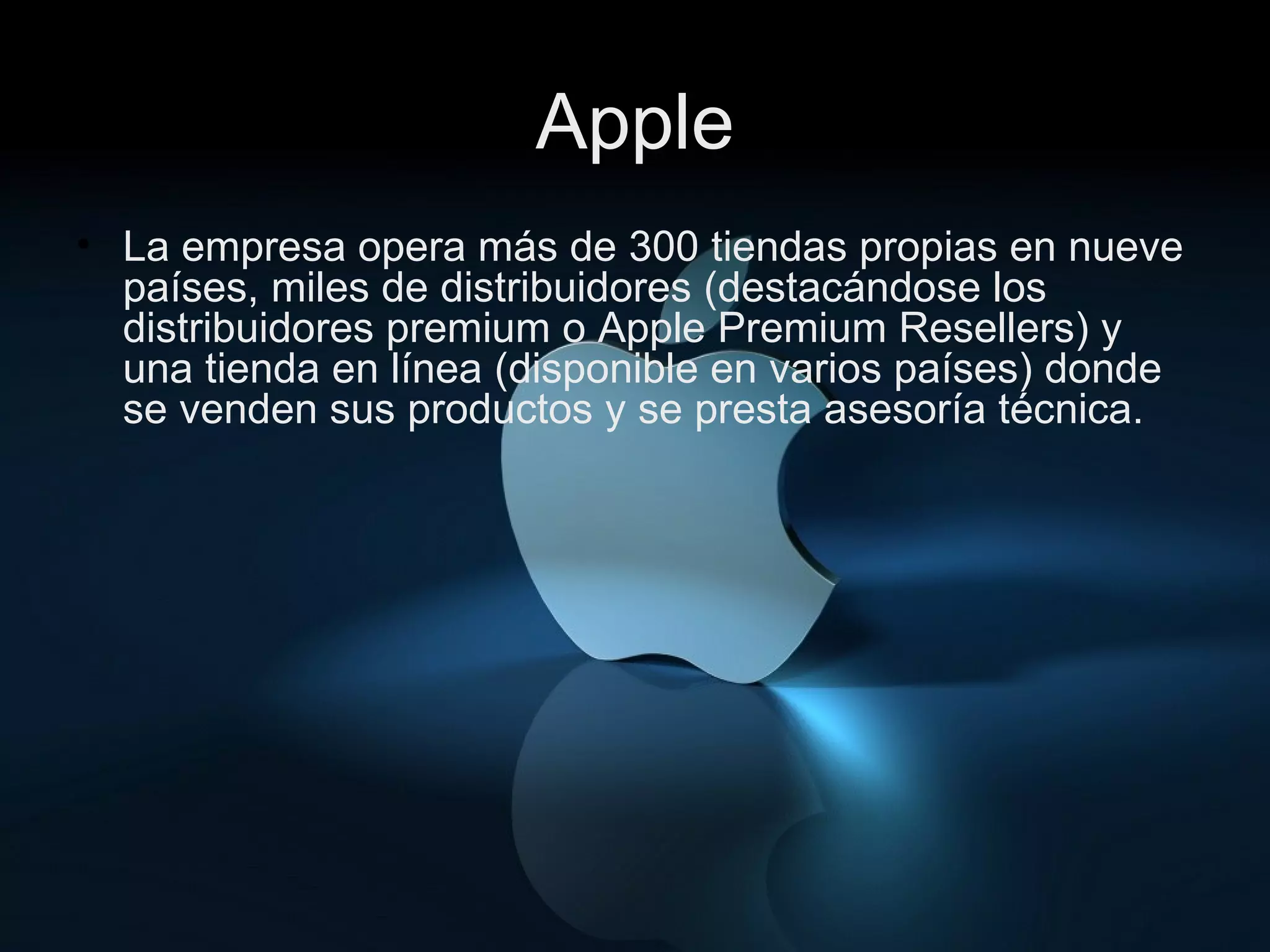 Apple La empresa opera más de 300 tiendas propias en nueve países, miles de distribuidores (destacándose los distribuidores premium o Apple Premium Resellers) y una tienda en línea (disponible en varios países) donde se venden sus productos y se presta asesoría técnica. 