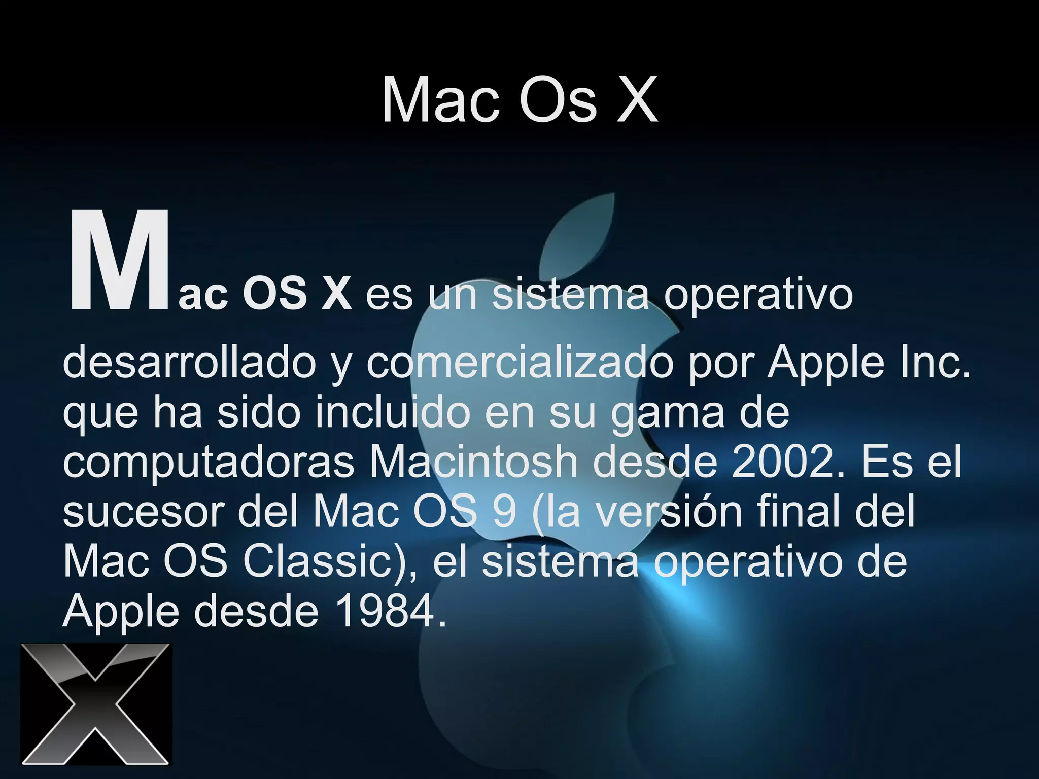 Mac Os X M ac OS X  es un sistema operativo desarrollado y comercializado por Apple Inc. que ha sido incluido en su gama de computadoras Macintosh desde 2002. Es el sucesor del Mac OS 9 (la versión final del Mac OS Classic), el sistema operativo de Apple desde 1984.  