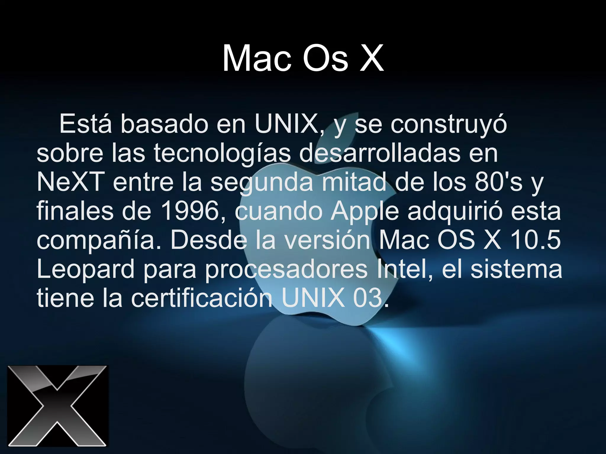 Mac Os X Está basado en UNIX, y se construyó sobre las tecnologías desarrolladas en NeXT entre la segunda mitad de los 80's y finales de 1996, cuando Apple adquirió esta compañía. Desde la versión Mac OS X 10.5 Leopard para procesadores Intel, el sistema tiene la certificación UNIX 03.  