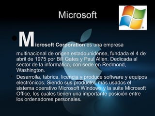 Microsoft M icrosoft Corporation  es una empresa multinacional de origen estadounidense, fundada el 4 de abril de 1975 por Bill Gates y Paul Allen. Dedicada al sector de la informática, con sede en Redmond, Washington. Desarrolla, fabrica, licencia y produce software y equipos electrónicos. Siendo sus productos más usados el sistema operativo Microsoft Windows y la suite Microsoft Office, los cuales tienen una importante posición entre los ordenadores personales.  