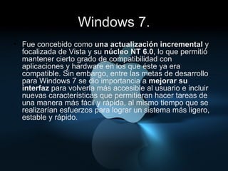 Windows 7. Fue concebido como  una actualización incremental  y focalizada de Vista y su  núcleo NT 6.0 , lo que permitió mantener cierto grado de compatibilidad con aplicaciones y hardware en los que éste ya era compatible. Sin embargo, entre las metas de desarrollo para Windows 7 se dio importancia a  mejorar su interfaz  para volverla más accesible al usuario e incluir nuevas características que permitieran hacer tareas de una manera más fácil y rápida, al mismo tiempo que se realizarían esfuerzos para lograr un sistema más ligero, estable y rápido. 