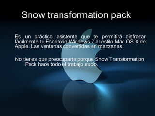 Snow transformation pack . Es un práctico asistente que te permitirá disfrazar fácilmente tu Escritorio Windows 7 al estilo Mac OS X de Apple. Las ventanas convertidas en manzanas.  No tienes que preocuparte porque Snow Transformation  Pack hace todo el trabajo sucio.  