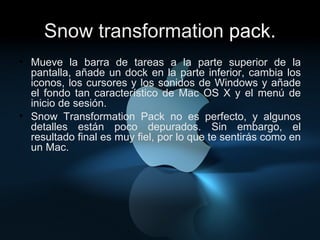 Snow transformation  pack. Mueve la barra de tareas a la parte superior de la pantalla, añade un dock en la parte inferior, cambia los iconos, los cursores y los sonidos de Windows y añade el fondo tan característico de Mac OS X y el menú de inicio de sesión. Snow Transformation Pack no es perfecto, y algunos detalles están poco depurados. Sin embargo, el resultado final es muy fiel, por lo que te sentirás como en un Mac. 