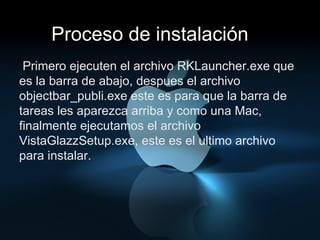 Proceso de instalación Primero ejecuten el archivo RKLauncher.exe que es la barra de abajo, despues el archivo objectbar_publi.exe este es para que la barra de tareas les aparezca arriba y como una Mac, finalmente ejecutamos el archivo VistaGlazzSetup.exe, este es el ultimo archivo para instalar. 