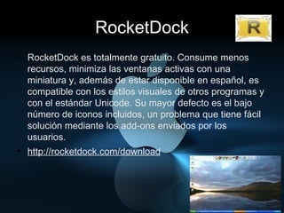 RocketDock RocketDock es totalmente gratuito. Consume menos recursos, minimiza las ventanas activas con una miniatura y, además de estar disponible en español, es compatible con los estilos visuales de otros programas y con el estándar Unicode. Su mayor defecto es el bajo número de iconos incluidos, un problema que tiene fácil solución mediante los add-ons enviados por los usuarios. http://rocketdock.com/download 
