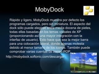 MobyDock Rápido y ligero, MobyDock muestra por defecto los programas cargados, pero sin miniatura. El aspecto del dock sólo puede elegirse entre media docena de pieles, todas ellas basadas en los temas visuales de XP (proporcionando así una mayor integración con la interfaz de usuario). Esto hace que sea la mejor barra para una colocación lateral, donde apenas molesta debido al menor tamaño de los iconos. También puede comprobar varias cuentas de correo POP. http://mobydock.softonic.com/descargar 