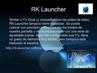 RK Launcher Similar a Y'z Dock (y compatible con las pieles de éste), RK Launcher tampoco tiene instalador. Se puede colocar con precisión milimétrica por los bordes de nuestra pantalla y viene empaquetado con una serie de agradable iconos. Algo más configurable que Y'z, tiene un gasto de memoria muy similar, pero tampoco está traducido al español. http://rk-launcher.softonic.com/descargar 