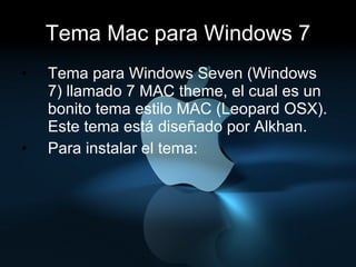 Tema Mac para Windows 7 Tema para Windows Seven (Windows 7) llamado 7 MAC theme, el cual es un bonito tema estilo MAC (Leopard OSX). Este tema está diseñado por Alkhan. Para instalar el tema: 