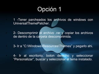 Opción 1 1 -Tener parcheados los archivos de windows con UniversalThemePatcher. 2- Descomprimir el archivo .rar y copiar los archivos de dentro de la carpeta descomprimida. 3- Ir a ”C:\Windows\Resources\Themes” y pegarlo ahi. 4- Ir al escritorio, boton derecho y seleccionar ”Personalizar”, buscar y seleccionar el tema instalado. 