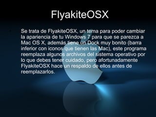 FlyakiteOSX Se trata de FlyakiteOSX, un tema para poder cambiar la apariencia de tu Windows 7 para que se parezca a Mac OS X, además tiene un Dock muy bonito (barra inferior con iconos que tienen las Mac), este programa reemplaza algunos archivos del sistema operativo por lo que debes tener cuidado, pero afortunadamente FlyakiteOSX hace un respaldo de ellos antes de reemplazarlos. 