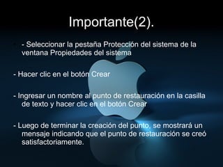 Importante(2). - Seleccionar la pestaña Protección del sistema de la ventana Propiedades del sistema  - Hacer clic en el botón Crear  - Ingresar un nombre al punto de restauración en la casilla de texto y hacer clic en el botón Crear - Luego de terminar la creación del punto, se mostrará un mensaje indicando que el punto de restauración se creó satisfactoriamente.  