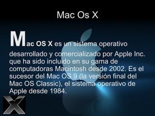 Mac Os X M ac OS X  es un sistema operativo desarrollado y comercializado por Apple Inc. que ha sido incluido en su gama de computadoras Macintosh desde 2002. Es el sucesor del Mac OS 9 (la versión final del Mac OS Classic), el sistema operativo de Apple desde 1984.  