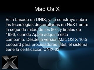 Mac Os X Está basado en UNIX, y se construyó sobre las tecnologías desarrolladas en NeXT entre la segunda mitad de los 80's y finales de 1996, cuando Apple adquirió esta compañía. Desde la versión Mac OS X 10.5 Leopard para procesadores Intel, el sistema tiene la certificación UNIX 03.  