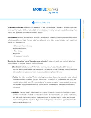 THE COMPLETE GUIDE TO ENTERPRISE APP MARKETING  -  7
SECTION1:Part1,Chapter1
PAID SOCIAL TIPS
Experimentation is key: Major platforms like Facebook and Twitter provide a number of different advertising
options, giving you the ability to test multiple ad formats before investing heavily in a particular strategy. Make
sure to take advantage of this and try different options.
Test strategies: Running test campaigns and split A/B campaigns can help you identify which strategy is most
effective, enabling you to get the most out of your ad spend. Some of the components you might experiment
with in an A/B test include:
• Changes in the overall copy
• Call-to-action copy
• Time of day
• Platform
• Images used in creative
Consider the strengths of each of the major social networks: This can help guide you in selecting the best
social platform for your ads. Here are some top options:
Facebook: Due to the types of information users volunteer, Facebook has the ability to serve 		
ads that are highly targeted to user preferences. For example, you can target ads based on things like
interests, behaviors, location, mobile device, education, workplace, and more.
Twitter: One of the benefits of Twitter is the huge percentage of users that access the social network
on mobile devices. As of early 2014, 184 million users - roughly 75% of Twitter’s total user base - are
monthly active mobile users5
. The combination of a huge percentage of mobile users with emerging
install and re-engagement ad campaign options makes Twitter a strong option for enterprise app
marketers.  
LinkedIn: The main benefit of placing ads on LinkedIn is the ability to reach professionals. LinkedIn
enables marketers to target ads based on demographic characteristics like age, gender and location,
but one of the main differentiators is the ability to focus on business-specific criteria like company
name, industry, job title, and others. If you are marketing an app with business application, LinkedIn
can be the perfect platform.       
 