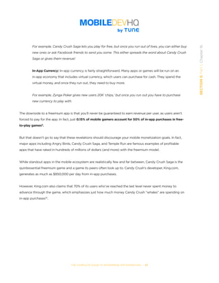 THE COMPLETE GUIDE TO ENTERPRISE APP MARKETING  -  97
SECTION5:Part1,Chapter16
For example, Candy Crush Saga lets you play for free, but once you run out of lives, you can either buy
new ones or ask Facebook friends to send you some. This either spreads the word about Candy Crush
Saga or gives them revenue!
In-App Currency: In-app currency is fairly straightforward. Many apps or games will be run on an
in-app economy that includes virtual currency, which users can purchase for cash. They spend the
virtual money, and once they run out, they need to buy more.
For example, Zynga Poker gives new users 20K ‘chips,’ but once you run out you have to purchase
new currency to play with.
The downside to a freemium app is that you’ll never be guaranteed to earn revenue per user, as users aren’t
forced to pay for the app. In fact, just 0.15% of mobile gamers account for 50% of in-app purchases in free-
to-play games9
.
But that doesn’t go to say that these revelations should discourage your mobile monetization goals. In fact,
major apps including Angry Birds, Candy Crush Saga, and Temple Run are famous examples of profitable
apps that have raked in hundreds of millions of dollars (and more) with the freemium model.
While standout apps in the mobile ecosystem are realistically few and far between, Candy Crush Saga is the
quintessential freemium game and a game its peers often look up to. Candy Crush’s developer, King.com,
generates as much as $850,000 per day from in-app purchases.
However, King.com also claims that 70% of its users who’ve reached the last level never spent money to
advance through the game, which emphasizes just how much money Candy Crush “whales” are spending on
in-app purchases10
.
 