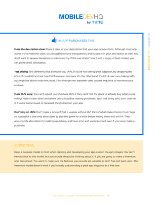 THE COMPLETE GUIDE TO ENTERPRISE APP MARKETING  -  98
SECTION5:Part1,Chapter16
IN-APP PURCHASES TIPS
Make the description clear: Make it clear in your description that your app includes IAPs. Although most app
stores try to make this clear, you should have some transparency and include it in your description as well. You
don’t want to appear deceptive or untrustworthy. If the user doesn’t see it and is angry or feels misled, you
can point to the description.
Test pricing: Test different price points for you IAPs. If you’re not seeing great adoption, try dropping the
price (if possible) and see how MoM revenues compare. On the other hand, if a lot of users are making IAPs,
you might be able to raise the prices. Find the right mix between sales volume and price to maximize your
revenue.
Make IAPs easy: You can’t expect users to make IAPs if they can’t find the place to actually buy what you’re
selling! Make it clear when and where users should be making purchases. With that being said, don’t over-do
it. If users feel annoyed or harassed, they’ll abandon your app.
Don’t rely on IAPs: Don’t make a product that is useless without IAP. Part of what makes Candy Crush Saga
so successful is that they allow users to play the game for a while before hitting them with an IAP. They
also provide alternatives to making a purchase, and have a fun and useful product even if you never make a
purchase.
TRY THIS
Keep a business model in mind when planning and developing your app, even in the early stages. You don’t
have to stick to this model, but you should already be thinking about it. If you are going to make a freemium
app, plan ahead. You want to make sure the features you provide are valuable to both free and paid users. The
freemium model doesn’t work if you’re really just providing a paid app disguised as a free one.
 