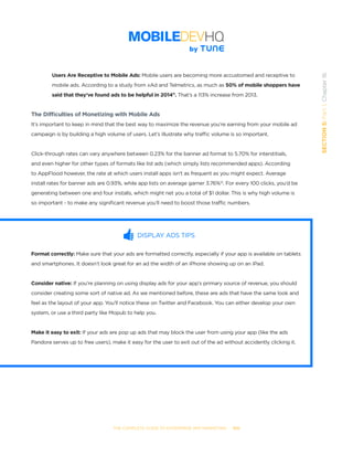 THE COMPLETE GUIDE TO ENTERPRISE APP MARKETING  -  100
SECTION5:Part1,Chapter16
Users Are Receptive to Mobile Ads: Mobile users are becoming more accustomed and receptive to
mobile ads. According to a study from xAd and Telmetrics, as much as 50% of mobile shoppers have
said that they’ve found ads to be helpful in 201411
. That’s a 113% increase from 2013.
The Difficulties of Monetizing with Mobile Ads
It’s important to keep in mind that the best way to maximize the revenue you’re earning from your mobile ad
campaign is by building a high volume of users. Let’s illustrate why traffic volume is so important.
Click-through rates can vary anywhere between 0.23% for the banner ad format to 5.70% for interstitials,
and even higher for other types of formats like list ads (which simply lists recommended apps). According
to AppFlood however, the rate at which users install apps isn’t as frequent as you might expect. Average
install rates for banner ads are 0.93%, while app lists on average garner 3.76%12
. For every 100 clicks, you’d be
generating between one and four installs, which might net you a total of $1 dollar. This is why high volume is
so important - to make any significant revenue you’ll need to boost those traffic numbers.
DISPLAY ADS TIPS
Format correctly: Make sure that your ads are formatted correctly, especially if your app is available on tablets
and smartphones. It doesn’t look great for an ad the width of an iPhone showing up on an iPad.
Consider native: If you’re planning on using display ads for your app’s primary source of revenue, you should
consider creating some sort of native ad. As we mentioned before, these are ads that have the same look and
feel as the layout of your app. You’ll notice these on Twitter and Facebook. You can either develop your own
system, or use a third party like Mopub to help you.
Make it easy to exit: If your ads are pop up ads that may block the user from using your app (like the ads
Pandora serves up to free users), make it easy for the user to exit out of the ad without accidently clicking it.
 