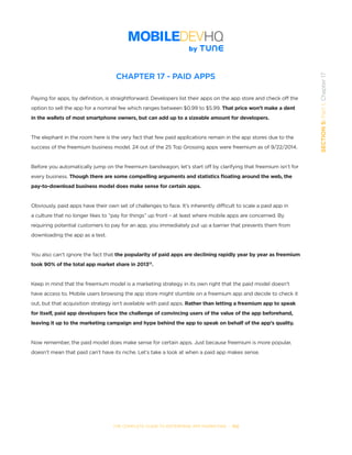 THE COMPLETE GUIDE TO ENTERPRISE APP MARKETING  -  102
SECTION5:Part1,Chapter17
CHAPTER 17 - PAID APPS
Paying for apps, by definition, is straightforward. Developers list their apps on the app store and check off the
option to sell the app for a nominal fee which ranges between $0.99 to $5.99. That price won’t make a dent
in the wallets of most smartphone owners, but can add up to a sizeable amount for developers.
The elephant in the room here is the very fact that few paid applications remain in the app stores due to the
success of the freemium business model. 24 out of the 25 Top Grossing apps were freemium as of 9/22/2014.
Before you automatically jump on the freemium bandwagon, let’s start off by clarifying that freemium isn’t for
every business. Though there are some compelling arguments and statistics floating around the web, the
pay-to-download business model does make sense for certain apps.
Obviously, paid apps have their own set of challenges to face. It’s inherently difficult to scale a paid app in
a culture that no longer likes to “pay for things” up front – at least where mobile apps are concerned. By
requiring potential customers to pay for an app, you immediately put up a barrier that prevents them from
downloading the app as a test.
You also can’t ignore the fact that the popularity of paid apps are declining rapidly year by year as freemium
took 90% of the total app market share in 201313
.
Keep in mind that the freemium model is a marketing strategy in its own right that the paid model doesn’t
have access to. Mobile users browsing the app store might stumble on a freemium app and decide to check it
out, but that acquisition strategy isn’t available with paid apps. Rather than letting a freemium app to speak
for itself, paid app developers face the challenge of convincing users of the value of the app beforehand,
leaving it up to the marketing campaign and hype behind the app to speak on behalf of the app’s quality.
Now remember, the paid model does make sense for certain apps. Just because freemium is more popular,
doesn’t mean that paid can’t have its niche. Let’s take a look at when a paid app makes sense.
 
