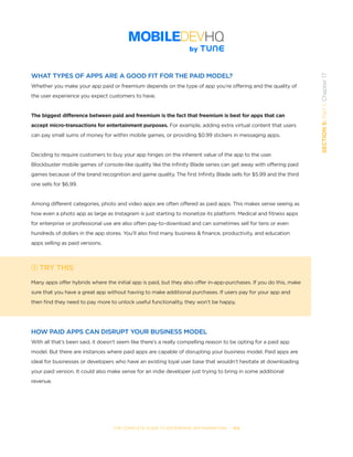 THE COMPLETE GUIDE TO ENTERPRISE APP MARKETING  -  103
SECTION5:Part1,Chapter17
WHAT TYPES OF APPS ARE A GOOD FIT FOR THE PAID MODEL?
Whether you make your app paid or freemium depends on the type of app you’re offering and the quality of
the user experience you expect customers to have.
The biggest difference between paid and freemium is the fact that freemium is best for apps that can
accept micro-transactions for entertainment purposes. For example, adding extra virtual content that users
can pay small sums of money for within mobile games, or providing $0.99 stickers in messaging apps.
Deciding to require customers to buy your app hinges on the inherent value of the app to the user.
Blockbuster mobile games of console-like quality like the Infinity Blade series can get away with offering paid
games because of the brand recognition and game quality. The first Infinity Blade sells for $5.99 and the third
one sells for $6.99.
Among different categories, photo and video apps are often offered as paid apps. This makes sense seeing as
how even a photo app as large as Instagram is just starting to monetize its platform. Medical and fitness apps
for enterprise or professional use are also often pay-to-download and can sometimes sell for tens or even
hundreds of dollars in the app stores. You’ll also find many business & finance, productivity, and education
apps selling as paid versions.
TRY THIS
Many apps offer hybrids where the initial app is paid, but they also offer in-app-purchases. If you do this, make
sure that you have a great app without having to make additional purchases. If users pay for your app and
then find they need to pay more to unlock useful functionality, they won’t be happy.
HOW PAID APPS CAN DISRUPT YOUR BUSINESS MODEL
With all that’s been said, it doesn’t seem like there’s a really compelling reason to be opting for a paid app
model. But there are instances where paid apps are capable of disrupting your business model. Paid apps are
ideal for businesses or developers who have an existing loyal user base that wouldn’t hesitate at downloading
your paid version. It could also make sense for an indie developer just trying to bring in some additional
revenue.
 